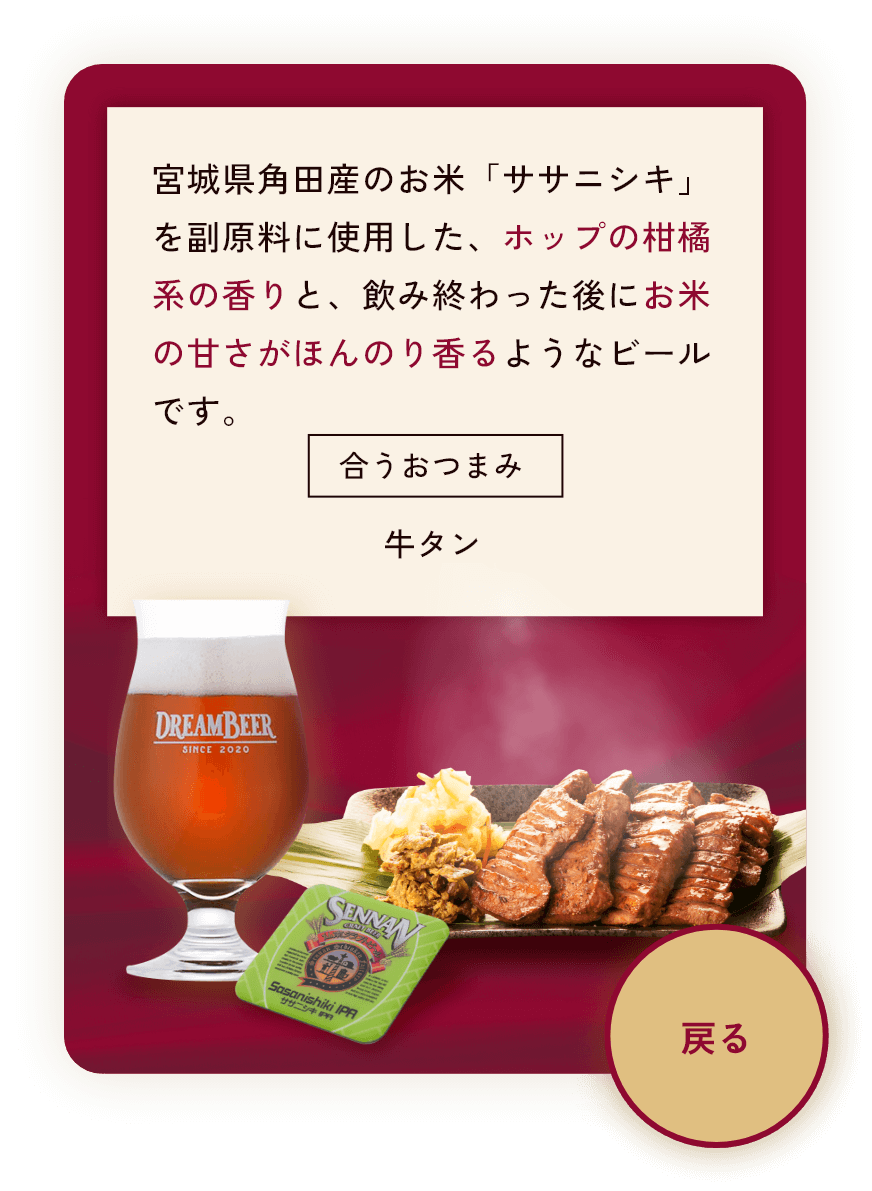 宮城県角田産のお米「ササニシキ」を副原料に使用した、ホップの柑橘系の香りと、飲み終わった後にお米の甘さがほんのり香るようなビールです。